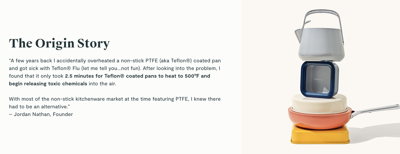 A description of Caraway's brand origins. It reads: "“A few years back I accidentally overheated a non-stick PTFE (aka Teflon®) coated pan and got sick with Teflon® Flu (let me tell you…not fun). After looking into the problem, I found that it only took 2.5 minutes for Teflon® coated pans to heat to 500ºF and begin releasing toxic chemicals into the air.  With most of the non-stick kitchenware market at the time featuring PTFE, I knew there had to be an alternative.”  – Jordan Nathan, Founder"